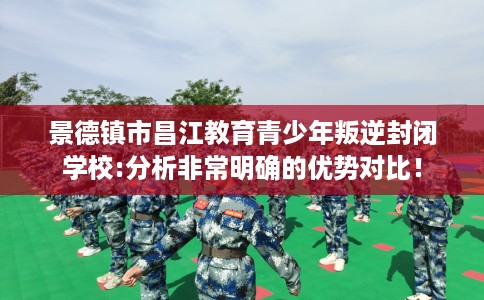 景德镇市昌江教育青少年叛逆封闭学校:分析非常明确的优势对比！