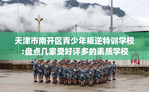 天津市南开区青少年叛逆特训学校:盘点几家受好评多的素质学校
