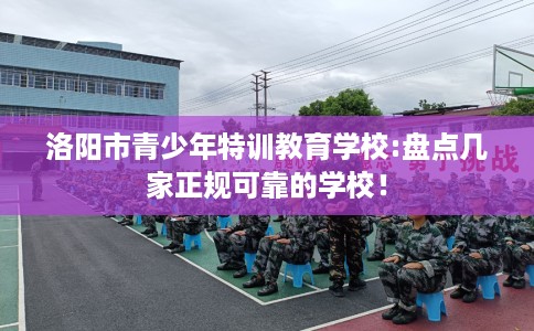 洛阳市青少年特训教育学校:盘点几家正规可靠的学校! 洛阳市青少年特训教育学校:盘点几家正规可靠的学校!