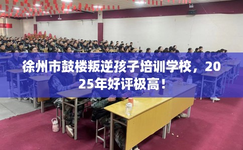 徐州市鼓楼叛逆孩子培训学校,2025年好评极高! 徐州市鼓楼叛逆孩子培训学校,2025年好评极高!