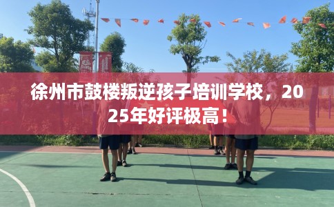 徐州市鼓楼叛逆孩子培训学校，2025年好评极高！