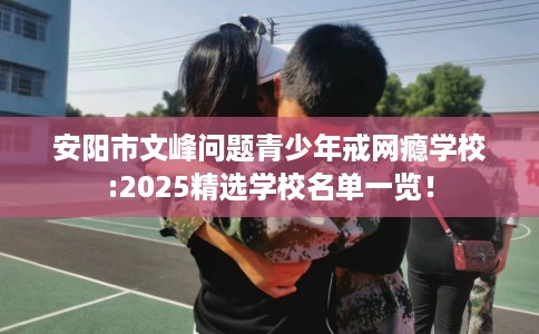 安阳市文峰问题青少年戒网瘾学校:2025精选学校名单一览！
