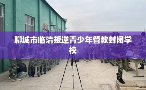 聊城市临清叛逆青少年管教封闭学校