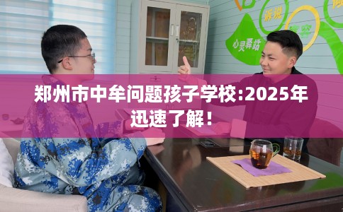 郑州市中牟问题孩子学校:2025年迅速了解! 郑州市中牟问题孩子学校:2025年迅速了解!