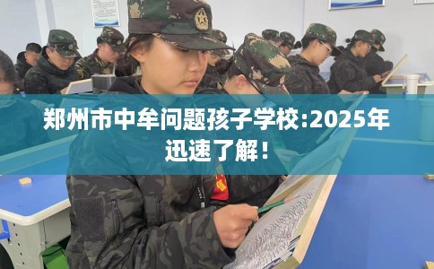 郑州市中牟问题孩子学校:2025年迅速了解! 郑州市中牟问题孩子学校:2025年迅速了解!