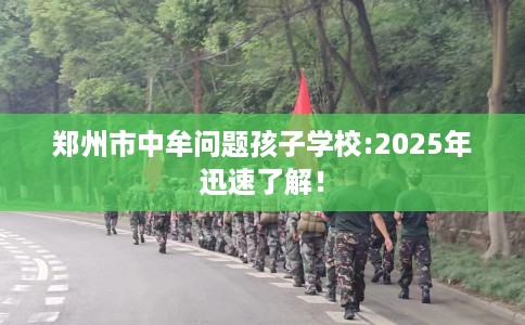 郑州市中牟问题孩子学校:2025年迅速了解！
