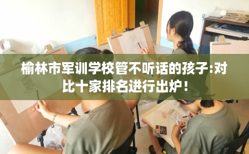 榆林市军训学校管不听话的孩子:对比十家排名进行出炉！