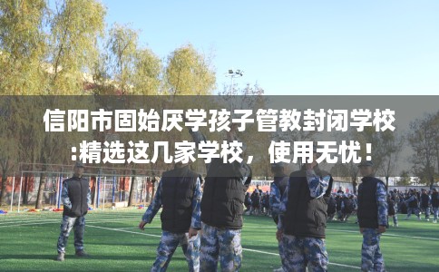 信阳市固始厌学孩子管教封闭学校:精选这几家学校，使用无忧！