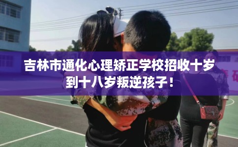 吉林市通化心理矫正学校招收十岁到十八岁叛逆孩子! 吉林市通化心理矫正学校招收十岁到十八岁叛逆孩子!