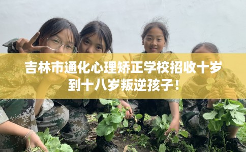 吉林市通化心理矫正学校招收十岁到十八岁叛逆孩子！