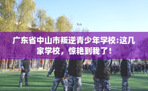 广东省中山市叛逆青少年学校:这几家学校，惊艳到我了！