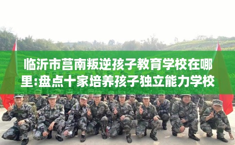 临沂市莒南叛逆孩子教育学校在哪里:盘点十家培养孩子独立能力学校！