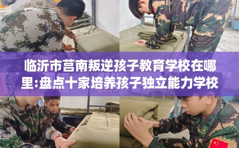 临沂市莒南叛逆孩子教育学校在哪里:盘点十家培养孩子独立能力学校！