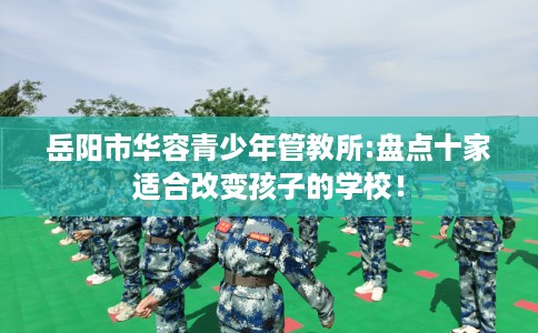 岳阳市华容青少年管教所:盘点十家适合改变孩子的学校! 岳阳市华容青少年管教所:盘点十家适合改变孩子的学校!