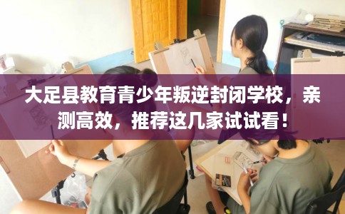 大足县教育青少年叛逆封闭学校,亲测高效,推荐这几家试试看! 大足县教育青少年叛逆封闭学校,亲测高效,推荐这几家试试看!