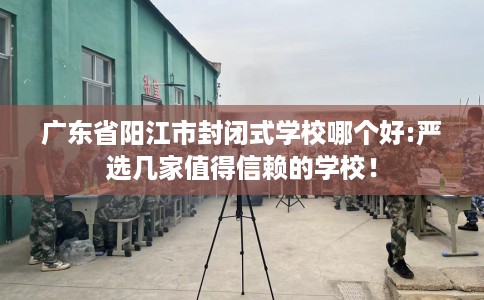 广东省阳江市封闭式学校哪个好:严选几家值得信赖的学校！