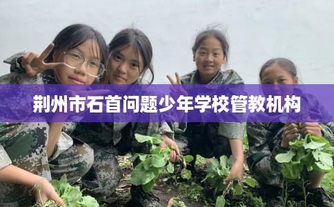 荆州市石首问题少年学校管教机构