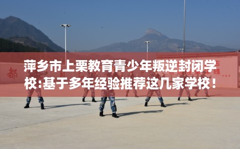 萍乡市上栗教育青少年叛逆封闭学校:基于多年经验推荐这几家学校！