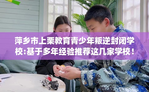 萍乡市上栗教育青少年叛逆封闭学校:基于多年经验推荐这几家学校！