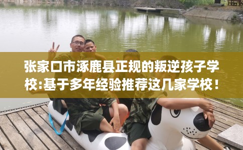 张家口市涿鹿县正规的叛逆孩子学校:基于多年经验推荐这几家学校！