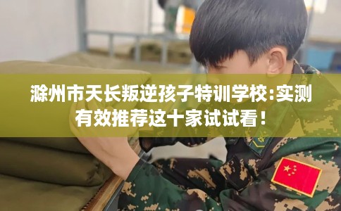 滁州市天长叛逆孩子特训学校:实测有效推荐这十家试试看！