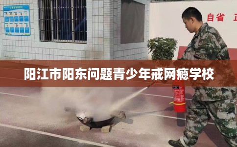 阳江市阳东问题青少年戒网瘾学校 阳江市阳东问题青少年戒网瘾学校