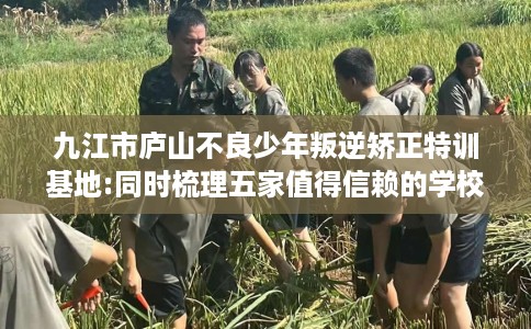 九江市庐山不良少年叛逆矫正特训基地:同时梳理五家值得信赖的学校！