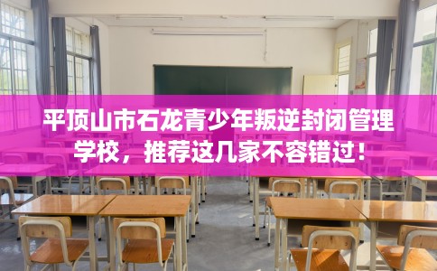 平顶山市石龙青少年叛逆封闭管理学校,推荐这几家不容错过! 平顶山市石龙青少年叛逆封闭管理学校,推荐这几家不容错过!