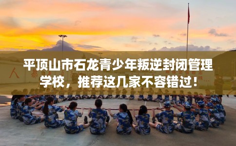 平顶山市石龙青少年叛逆封闭管理学校,推荐这几家不容错过! 平顶山市石龙青少年叛逆封闭管理学校,推荐这几家不容错过!