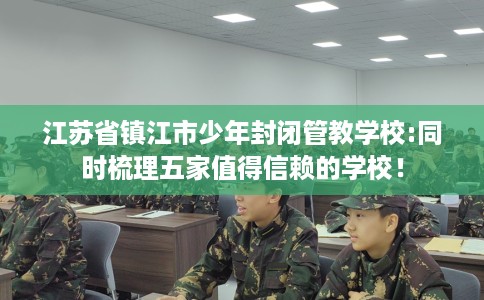 江苏省镇江市少年封闭管教学校:同时梳理五家值得信赖的学校! 江苏省镇江市少年封闭管教学校:同时梳理五家值得信赖的学校!