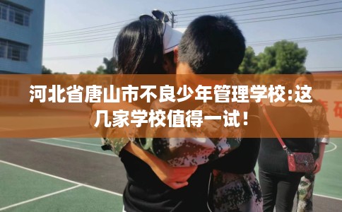 河北省唐山市不良少年管理学校:这几家学校值得一试! 河北省唐山市不良少年管理学校:这几家学校值得一试!