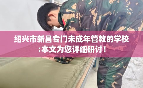 绍兴市新昌专门未成年管教的学校:本文为您详细研讨！