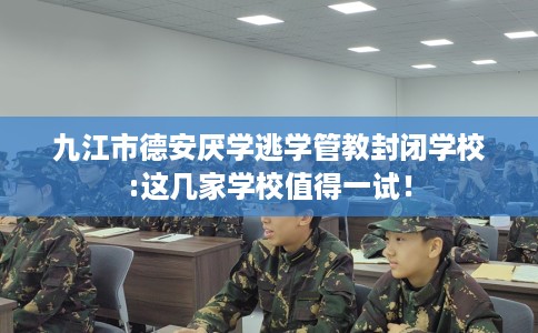 九江市德安厌学逃学管教封闭学校:这几家学校值得一试！