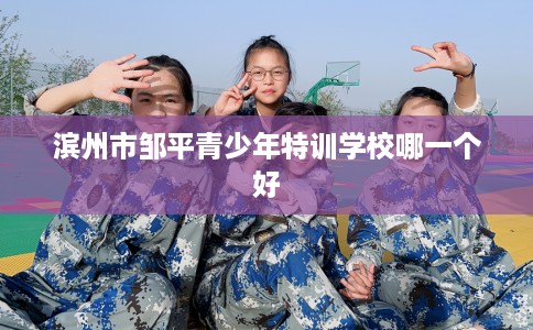滨州市邹平青少年特训学校哪一个好