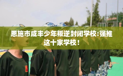 恩施市咸丰少年叛逆封闭学校:强推这十家学校! 恩施市咸丰少年叛逆封闭学校:强推这十家学校!