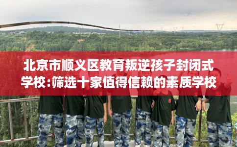 北京市顺义区教育叛逆孩子封闭式学校:筛选十家值得信赖的素质学校！
