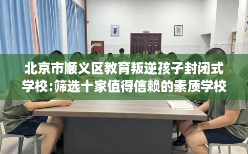 北京市顺义区教育叛逆孩子封闭式学校:筛选十家值得信赖的素质学校！
