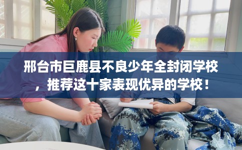 邢台市巨鹿县不良少年全封闭学校，推荐这十家表现优异的学校！
