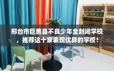 邢台市巨鹿县不良少年全封闭学校，推荐这十家表现优异的学校！