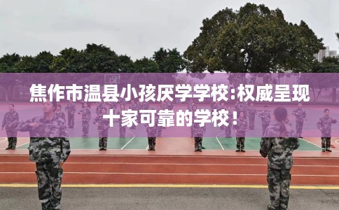 焦作市温县小孩厌学学校:权威呈现十家可靠的学校! 焦作市温县小孩厌学学校:权威呈现十家可靠的学校!