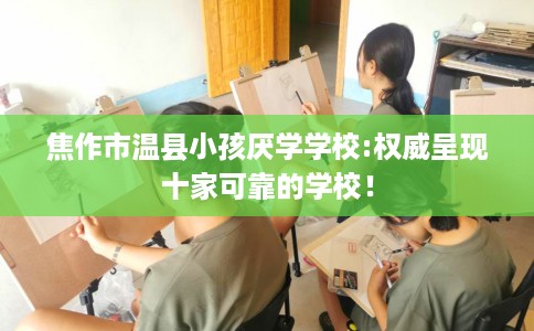 焦作市温县小孩厌学学校:权威呈现十家可靠的学校！