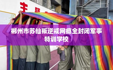 郴州市苏仙叛逆戒网瘾全封闭军事特训学校 郴州市苏仙叛逆戒网瘾全封闭军事特训学校