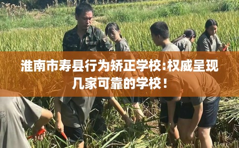 淮南市寿县行为矫正学校:权威呈现几家可靠的学校! 淮南市寿县行为矫正学校:权威呈现几家可靠的学校!