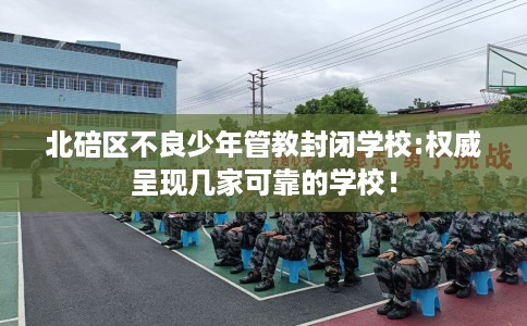 北碚区不良少年管教封闭学校:权威呈现几家可靠的学校！