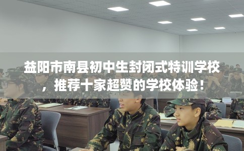 益阳市南县初中生封闭式特训学校,推荐十家超赞的学校体验! 益阳市南县初中生封闭式特训学校,推荐十家超赞的学校体验!
