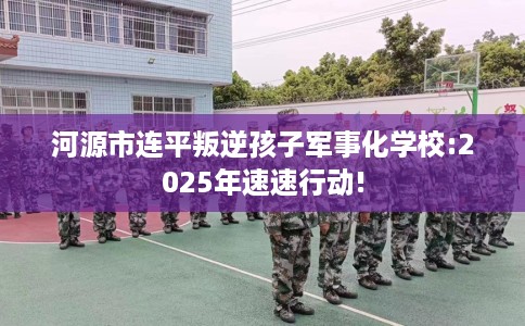 河源市连平叛逆孩子军事化学校:2025年速速行动!