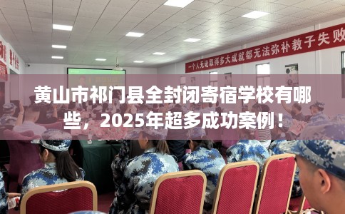 黄山市祁门县全封闭寄宿学校有哪些，2025年超多成功案例！