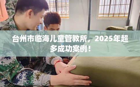 台州市临海儿童管教所，2025年超多成功案例！