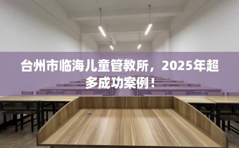 台州市临海儿童管教所，2025年超多成功案例！