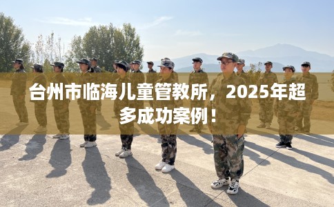 台州市临海儿童管教所，2025年超多成功案例！